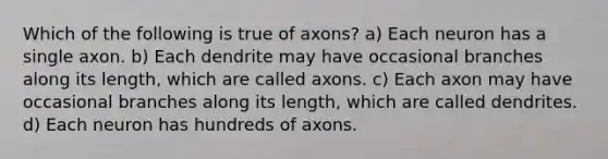 Which of the following is true of axons? a) Each neuron has a single axon. b) Each dendrite may have occasional branches along its length, which are called axons. c) Each axon may have occasional branches along its length, which are called dendrites. d) Each neuron has hundreds of axons.