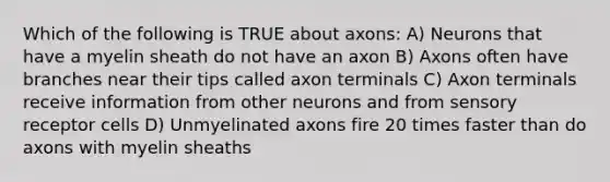 Which of the following is TRUE about axons: A) Neurons that have a myelin sheath do not have an axon B) Axons often have branches near their tips called axon terminals C) Axon terminals receive information from other neurons and from sensory receptor cells D) Unmyelinated axons fire 20 times faster than do axons with myelin sheaths