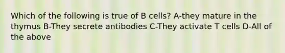 Which of the following is true of B cells? A-they mature in the thymus B-They secrete antibodies C-They activate T cells D-All of the above