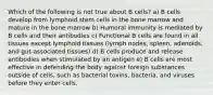 Which of the following is not true about B cells? a) B cells develop from lymphoid stem cells in the bone marrow and mature in the bone marrow b) Humoral immunity is mediated by B cells and their antibodies c) Functional B cells are found in all tissues except lymphoid tissues (lymph nodes, spleen, adenoids, and gut-associated tissues) d) B cells produce and release antibodies when stimulated by an antigen e) B cells are most effective in defending the body against foreign substances outside of cells, such as bacterial toxins, bacteria, and viruses before they enter cells.