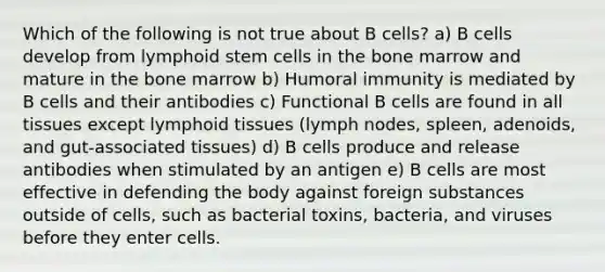 Which of the following is not true about B cells? a) B cells develop from lymphoid stem cells in the bone marrow and mature in the bone marrow b) Humoral immunity is mediated by B cells and their antibodies c) Functional B cells are found in all tissues except lymphoid tissues (lymph nodes, spleen, adenoids, and gut-associated tissues) d) B cells produce and release antibodies when stimulated by an antigen e) B cells are most effective in defending the body against foreign substances outside of cells, such as bacterial toxins, bacteria, and viruses before they enter cells.