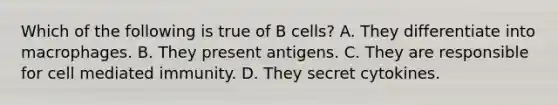 Which of the following is true of B cells? A. They differentiate into macrophages. B. They present antigens. C. They are responsible for cell mediated immunity. D. They secret cytokines.