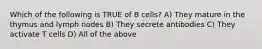 Which of the following is TRUE of B cells? A) They mature in the thymus and lymph nodes B) They secrete antibodies C) They activate T cells D) All of the above