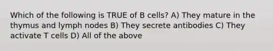 Which of the following is TRUE of B cells? A) They mature in the thymus and lymph nodes B) They secrete antibodies C) They activate T cells D) All of the above