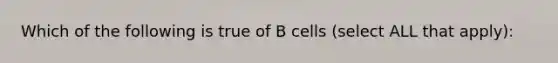 Which of the following is true of B cells (select ALL that apply):