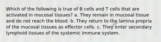 Which of the following is true of B cells and T cells that are activated in mucosal tissues? a. They remain in mucosal tissue and do not reach the blood. b. They return to the lamina propria of the mucosal tissues as effector cells. c. They enter secondary lymphoid tissues of the systemic immune system.