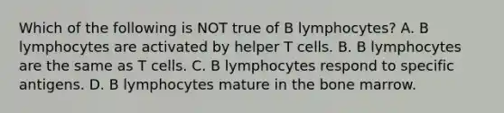 Which of the following is NOT true of B lymphocytes? A. B lymphocytes are activated by helper T cells. B. B lymphocytes are the same as T cells. C. B lymphocytes respond to specific antigens. D. B lymphocytes mature in the bone marrow.