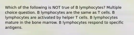 Which of the following is NOT true of B lymphocytes? Multiple choice question. B lymphocytes are the same as T cells. B lymphocytes are activated by helper T cells. B lymphocytes mature in the bone marrow. B lymphocytes respond to specific antigens.