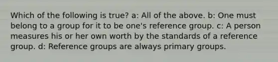 Which of the following is true? a: All of the above. b: One must belong to a group for it to be one's reference group. c: A person measures his or her own worth by the standards of a reference group. d: Reference groups are always primary groups.