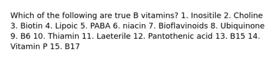 Which of the following are true B vitamins? 1. Inositile 2. Choline 3. Biotin 4. Lipoic 5. PABA 6. niacin 7. Bioflavinoids 8. Ubiquinone 9. B6 10. Thiamin 11. Laeterile 12. Pantothenic acid 13. B15 14. Vitamin P 15. B17