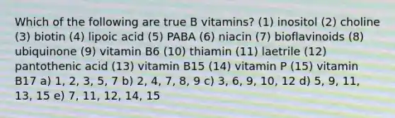 Which of the following are true B vitamins? (1) inositol (2) choline (3) biotin (4) lipoic acid (5) PABA (6) niacin (7) bioflavinoids (8) ubiquinone (9) vitamin B6 (10) thiamin (11) laetrile (12) pantothenic acid (13) vitamin B15 (14) vitamin P (15) vitamin B17 a) 1, 2, 3, 5, 7 b) 2, 4, 7, 8, 9 c) 3, 6, 9, 10, 12 d) 5, 9, 11, 13, 15 e) 7, 11, 12, 14, 15