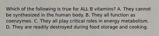 Which of the following is true for ALL B vitamins? A. They cannot be synthesized in the human body. B. They all function as coenzymes. C. They all play critical roles in energy metabolism. D. They are readily destroyed during food storage and cooking.