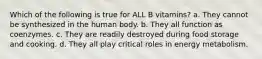 Which of the following is true for ALL B vitamins? a. They cannot be synthesized in the human body. b. They all function as coenzymes. c. They are readily destroyed during food storage and cooking. d. They all play critical roles in energy metabolism.