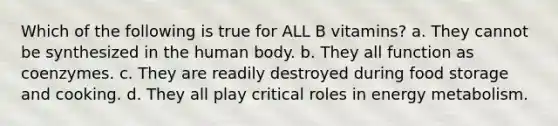 Which of the following is true for ALL B vitamins? a. They cannot be synthesized in the human body. b. They all function as coenzymes. c. They are readily destroyed during food storage and cooking. d. They all play critical roles in energy metabolism.