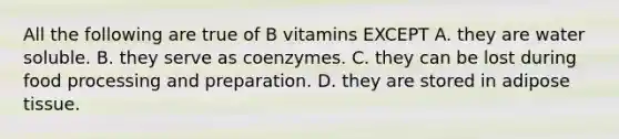 All the following are true of B vitamins EXCEPT A. they are water soluble. B. they serve as coenzymes. C. they can be lost during food processing and preparation. D. they are stored in adipose tissue.