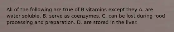 All of the following are true of B vitamins except they A. are water soluble. B. serve as coenzymes. C. can be lost during food processing and preparation. D. are stored in the liver.