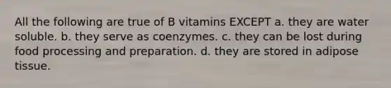 All the following are true of B vitamins EXCEPT a. they are water soluble. b. they serve as coenzymes. c. they can be lost during food processing and preparation. d. they are stored in adipose tissue.