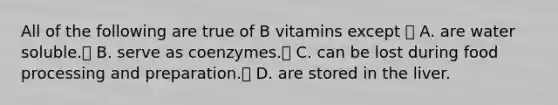 All of the following are true of B vitamins except  A. are water soluble. B. serve as coenzymes. C. can be lost during food processing and preparation. D. are stored in the liver.