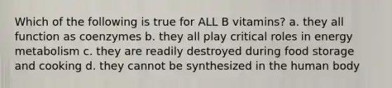 Which of the following is true for ALL B vitamins? a. they all function as coenzymes b. they all play critical roles in energy metabolism c. they are readily destroyed during food storage and cooking d. they cannot be synthesized in the human body