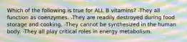 Which of the following is true for ALL B vitamins? -They all function as coenzymes. -They are readily destroyed during food storage and cooking. -They cannot be synthesized in the human body. -They all play critical roles in energy metabolism.