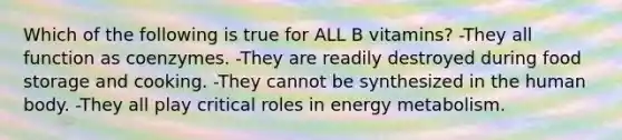 Which of the following is true for ALL B vitamins? -They all function as coenzymes. -They are readily destroyed during food storage and cooking. -They cannot be synthesized in the human body. -They all play critical roles in energy metabolism.