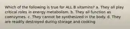 Which of the following is true for ALL B vitamins? a. They all play critical roles in energy metabolism. b. They all function as coenzymes. c. They cannot be synthesized in the body. d. They are readily destroyed during storage and cooking