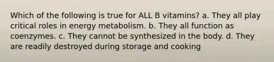 Which of the following is true for ALL B vitamins? a. They all play critical roles in energy metabolism. b. They all function as coenzymes. c. They cannot be synthesized in the body. d. They are readily destroyed during storage and cooking