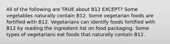 All of the following are TRUE about B12 EXCEPT? Some vegetables naturally contain B12. Some vegetarian foods are fortified with B12. Vegetarians can identify foods fortified with B12 by reading the ingredient list on food packaging. Some types of vegetarians eat foods that naturally contain B12.