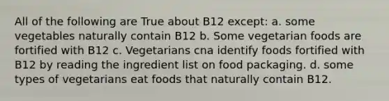 All of the following are True about B12 except: a. some vegetables naturally contain B12 b. Some vegetarian foods are fortified with B12 c. Vegetarians cna identify foods fortified with B12 by reading the ingredient list on food packaging. d. some types of vegetarians eat foods that naturally contain B12.