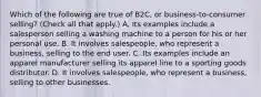 Which of the following are true of B2C, or business-to-consumer selling? (Check all that apply.) A, Its examples include a salesperson selling a washing machine to a person for his or her personal use. B. It involves salespeople, who represent a business, selling to the end user. C. Its examples include an apparel manufacturer selling its apparel line to a sporting goods distributor. D. It involves salespeople, who represent a business, selling to other businesses.