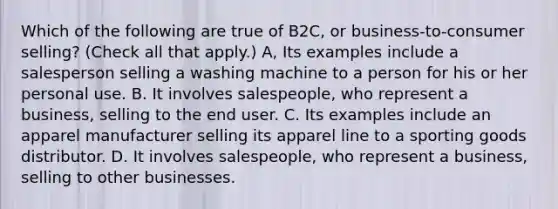 Which of the following are true of B2C, or business-to-consumer selling? (Check all that apply.) A, Its examples include a salesperson selling a washing machine to a person for his or her personal use. B. It involves salespeople, who represent a business, selling to the end user. C. Its examples include an apparel manufacturer selling its apparel line to a sporting goods distributor. D. It involves salespeople, who represent a business, selling to other businesses.