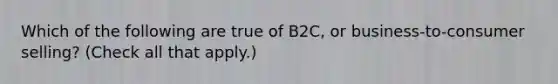 Which of the following are true of B2C, or business-to-consumer selling? (Check all that apply.)