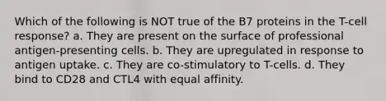 Which of the following is NOT true of the B7 proteins in the T-cell response? a. They are present on the surface of professional antigen-presenting cells. b. They are upregulated in response to antigen uptake. c. They are co-stimulatory to T-cells. d. They bind to CD28 and CTL4 with equal affinity.