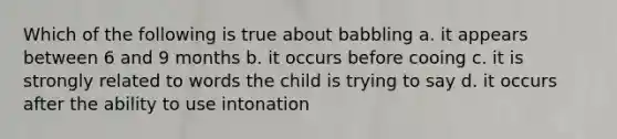 Which of the following is true about babbling a. it appears between 6 and 9 months b. it occurs before cooing c. it is strongly related to words the child is trying to say d. it occurs after the ability to use intonation