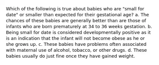 Which of the following is true about babies who are "small for date" or smaller than expected for their gestational age? a. The chances of these babies are generally better than are those of infants who are born prematurely at 34 to 36 weeks gestation. b. Being small for date is considered developmentally positive as it is an indication that the infant will not become obese as he or she grows up. c. These babies have problems often associated with maternal use of alcohol, tobacco, or other drugs. d. These babies usually do just fine once they have gained weight.