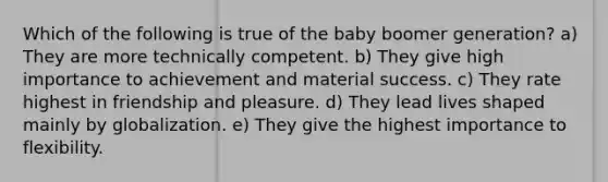 Which of the following is true of the baby boomer generation? a) They are more technically competent. b) They give high importance to achievement and material success. c) They rate highest in friendship and pleasure. d) They lead lives shaped mainly by globalization. e) They give the highest importance to flexibility.