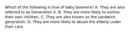 Which of the following is true of baby boomers? A. They are also referred to as Generation X. B. They are more likely to outlive their own children. C. They are also known as the sandwich generation. D. They are more likely to abuse the elderly under their care.