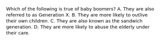 Which of the following is true of baby boomers? A. They are also referred to as Generation X. B. They are more likely to outlive their own children. C. They are also known as the sandwich generation. D. They are more likely to abuse the elderly under their care.