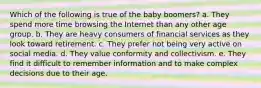 Which of the following is true of the baby boomers? a. They spend more time browsing the Internet than any other age group. b. They are heavy consumers of financial services as they look toward retirement. c. They prefer not being very active on social media. d. They value conformity and collectivism. e. They find it difficult to remember information and to make complex decisions due to their age.