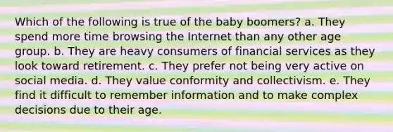 Which of the following is true of the baby boomers? a. They spend more time browsing the Internet than any other age group. b. They are heavy consumers of financial services as they look toward retirement. c. They prefer not being very active on social media. d. They value conformity and collectivism. e. They find it difficult to remember information and to make complex decisions due to their age.