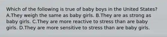 Which of the following is true of baby boys in the United States? A.They weigh the same as baby girls. B.They are as strong as baby girls. C.They are more reactive to stress than are baby girls. D.They are more sensitive to stress than are baby girls.