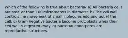 Which of the following is true about bacteria? a) All bacteria cells are smaller than 100 micrometers in diameter. b) The cell wall controls the movement of small molecules into and out of the cell. c) Gram negative bacteria become protoplasts when their cell wall is digested away. d) Bacterial endospores are reproductive structures.