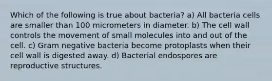 Which of the following is true about bacteria? a) All bacteria cells are smaller than 100 micrometers in diameter. b) The cell wall controls the movement of small molecules into and out of the cell. c) Gram negative bacteria become protoplasts when their cell wall is digested away. d) Bacterial endospores are reproductive structures.