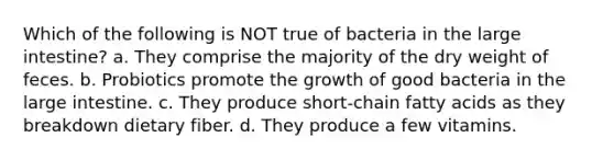 Which of the following is NOT true of bacteria in the large intestine? a. They comprise the majority of the dry weight of feces. b. Probiotics promote the growth of good bacteria in the large intestine. c. They produce short-chain fatty acids as they breakdown dietary fiber. d. They produce a few vitamins.