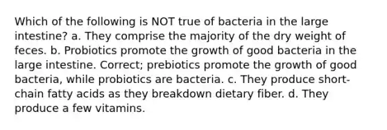 Which of the following is NOT true of bacteria in the <a href='https://www.questionai.com/knowledge/kGQjby07OK-large-intestine' class='anchor-knowledge'>large intestine</a>? a. They comprise the majority of the dry weight of feces. b. Probiotics promote the growth of good bacteria in the large intestine. Correct; prebiotics promote the growth of good bacteria, while probiotics are bacteria. c. They produce short-chain fatty acids as they breakdown dietary fiber. d. They produce a few vitamins.