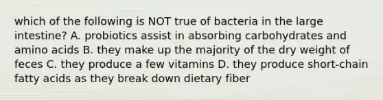 which of the following is NOT true of bacteria in the large intestine? A. probiotics assist in absorbing carbohydrates and amino acids B. they make up the majority of the dry weight of feces C. they produce a few vitamins D. they produce short-chain fatty acids as they break down dietary fiber