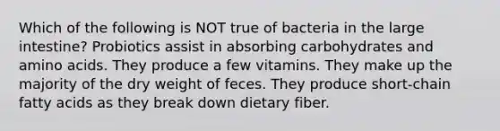 Which of the following is NOT true of bacteria in the large intestine? Probiotics assist in absorbing carbohydrates and amino acids. They produce a few vitamins. They make up the majority of the dry weight of feces. They produce short-chain fatty acids as they break down dietary fiber.