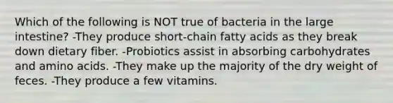 Which of the following is NOT true of bacteria in the large intestine? -They produce short-chain fatty acids as they break down dietary fiber. -Probiotics assist in absorbing carbohydrates and amino acids. -They make up the majority of the dry weight of feces. -They produce a few vitamins.