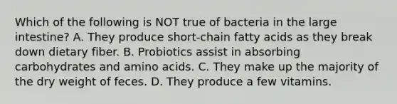 Which of the following is NOT true of bacteria in the large intestine? A. They produce short-chain fatty acids as they break down dietary fiber. B. Probiotics assist in absorbing carbohydrates and amino acids. C. They make up the majority of the dry weight of feces. D. They produce a few vitamins.