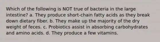 Which of the following is NOT true of bacteria in the large intestine? a. They produce short-chain fatty acids as they break down dietary fiber. b. They make up the majority of the dry weight of feces. c. Probiotics assist in absorbing carbohydrates and amino acids. d. They produce a few vitamins.